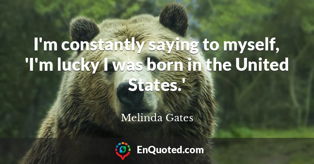 I'm constantly saying to myself, 'I'm lucky I was born in the United States.'