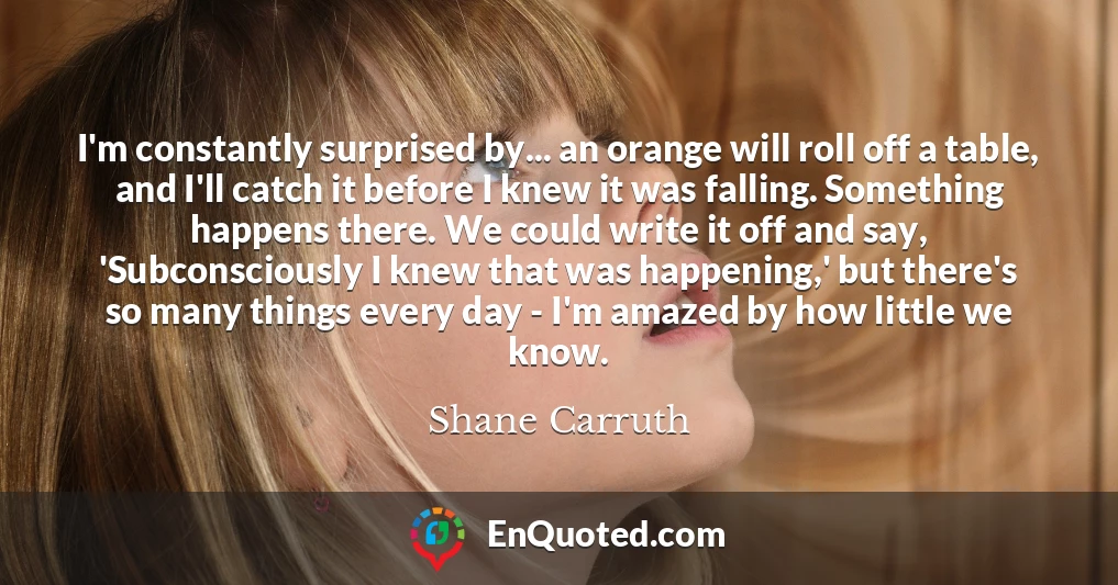 I'm constantly surprised by... an orange will roll off a table, and I'll catch it before I knew it was falling. Something happens there. We could write it off and say, 'Subconsciously I knew that was happening,' but there's so many things every day - I'm amazed by how little we know.