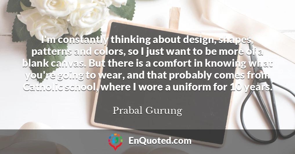 I'm constantly thinking about design, shapes, patterns and colors, so I just want to be more of a blank canvas. But there is a comfort in knowing what you're going to wear, and that probably comes from Catholic school, where I wore a uniform for 10 years.