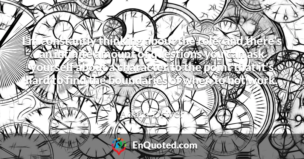 I'm constantly thinking about the role, and there's an infinite amount of questions you can ask yourself about a character to the point that it's hard to find the boundaries of when to not work.