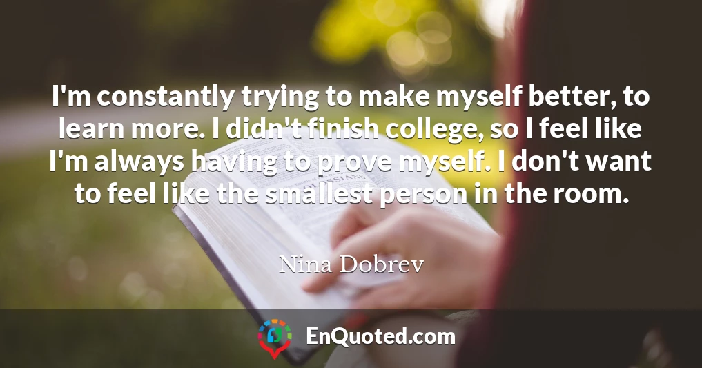 I'm constantly trying to make myself better, to learn more. I didn't finish college, so I feel like I'm always having to prove myself. I don't want to feel like the smallest person in the room.