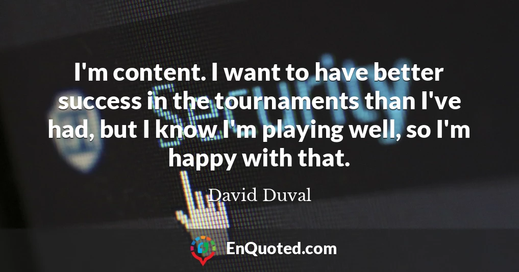 I'm content. I want to have better success in the tournaments than I've had, but I know I'm playing well, so I'm happy with that.