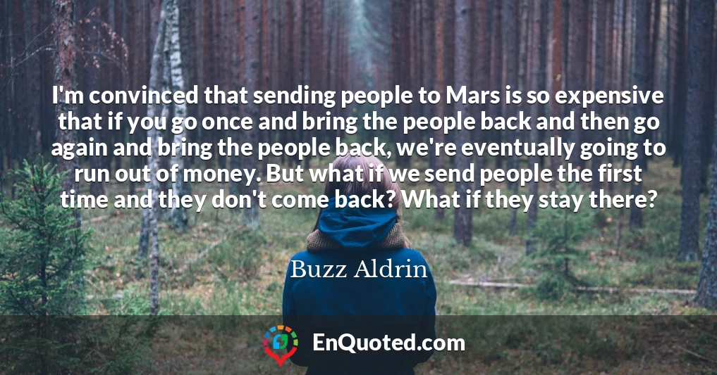 I'm convinced that sending people to Mars is so expensive that if you go once and bring the people back and then go again and bring the people back, we're eventually going to run out of money. But what if we send people the first time and they don't come back? What if they stay there?