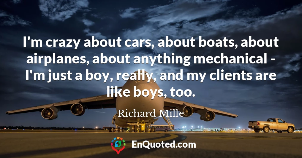 I'm crazy about cars, about boats, about airplanes, about anything mechanical - I'm just a boy, really, and my clients are like boys, too.