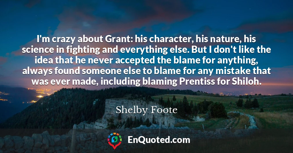 I'm crazy about Grant: his character, his nature, his science in fighting and everything else. But I don't like the idea that he never accepted the blame for anything, always found someone else to blame for any mistake that was ever made, including blaming Prentiss for Shiloh.