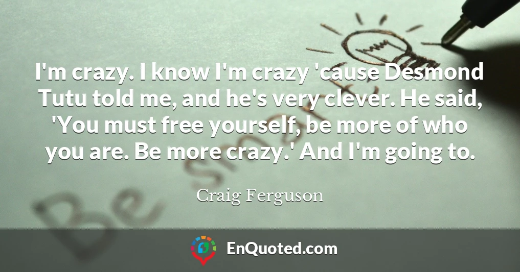 I'm crazy. I know I'm crazy 'cause Desmond Tutu told me, and he's very clever. He said, 'You must free yourself, be more of who you are. Be more crazy.' And I'm going to.