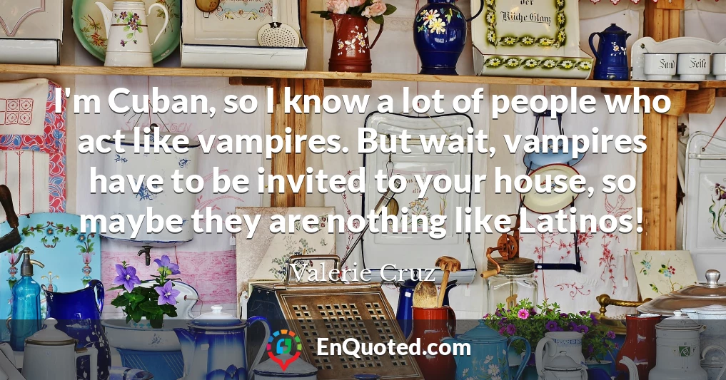 I'm Cuban, so I know a lot of people who act like vampires. But wait, vampires have to be invited to your house, so maybe they are nothing like Latinos!