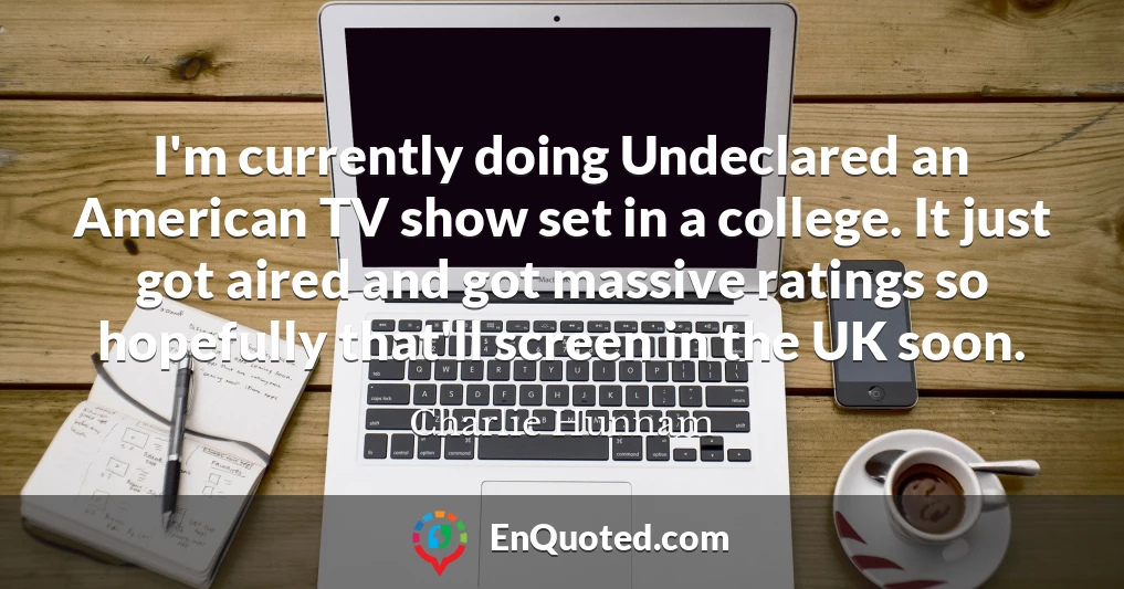 I'm currently doing Undeclared an American TV show set in a college. It just got aired and got massive ratings so hopefully that'll screen in the UK soon.