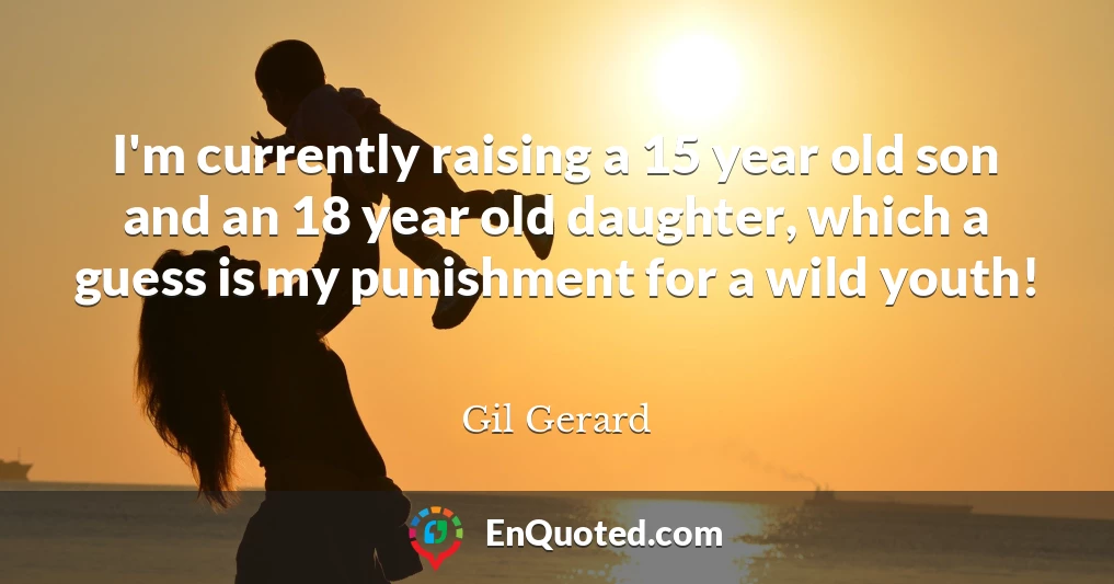 I'm currently raising a 15 year old son and an 18 year old daughter, which a guess is my punishment for a wild youth!
