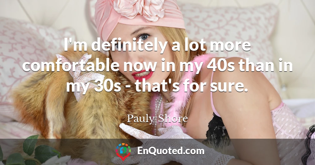 I'm definitely a lot more comfortable now in my 40s than in my 30s - that's for sure.