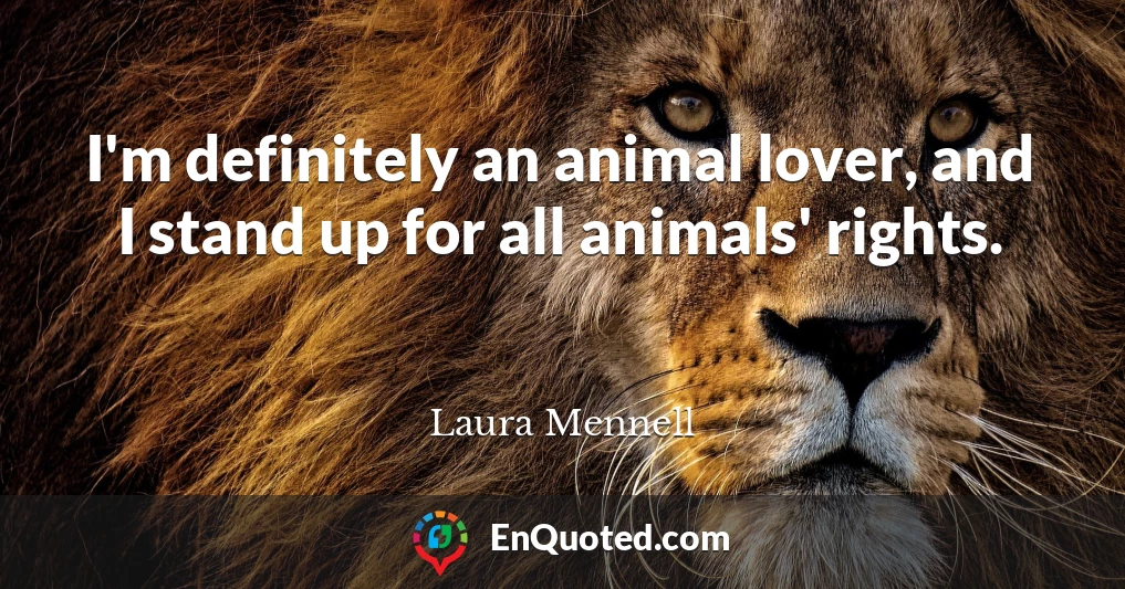 I'm definitely an animal lover, and I stand up for all animals' rights.