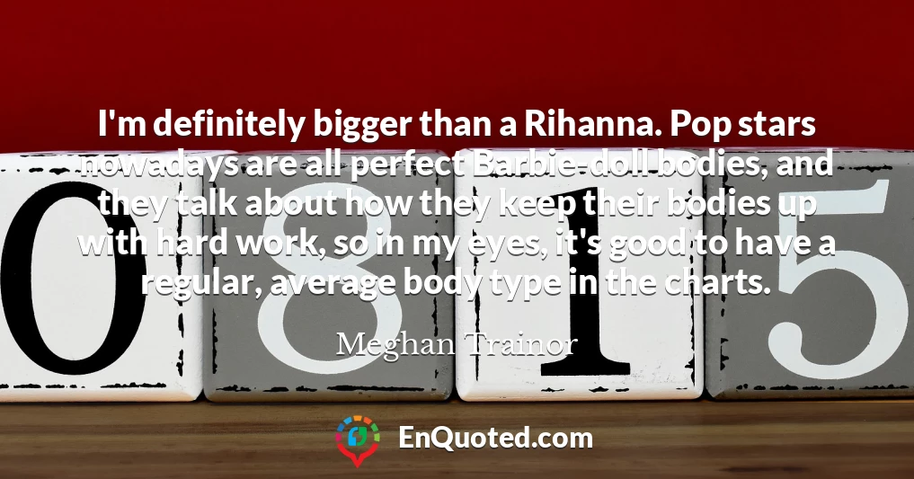 I'm definitely bigger than a Rihanna. Pop stars nowadays are all perfect Barbie-doll bodies, and they talk about how they keep their bodies up with hard work, so in my eyes, it's good to have a regular, average body type in the charts.