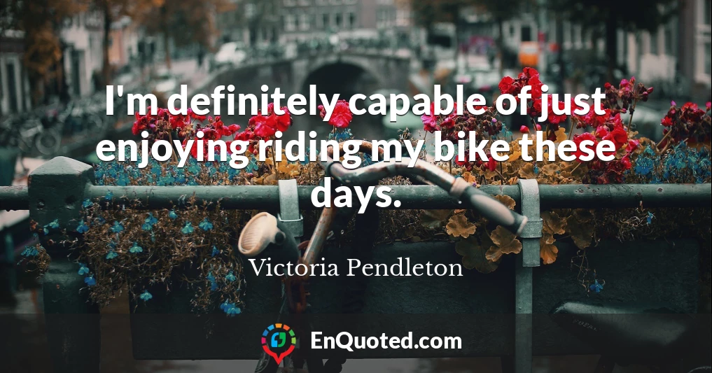 I'm definitely capable of just enjoying riding my bike these days.