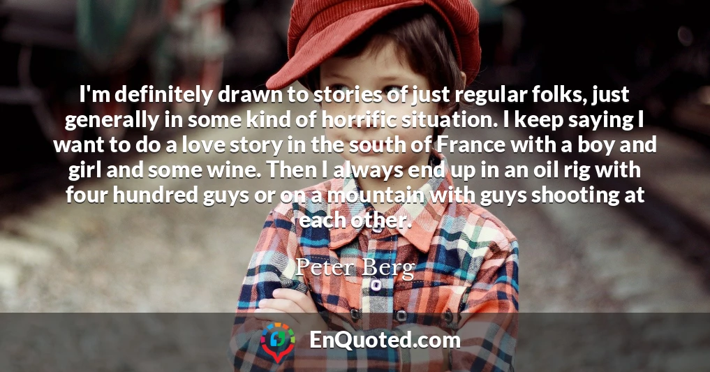 I'm definitely drawn to stories of just regular folks, just generally in some kind of horrific situation. I keep saying I want to do a love story in the south of France with a boy and girl and some wine. Then I always end up in an oil rig with four hundred guys or on a mountain with guys shooting at each other.
