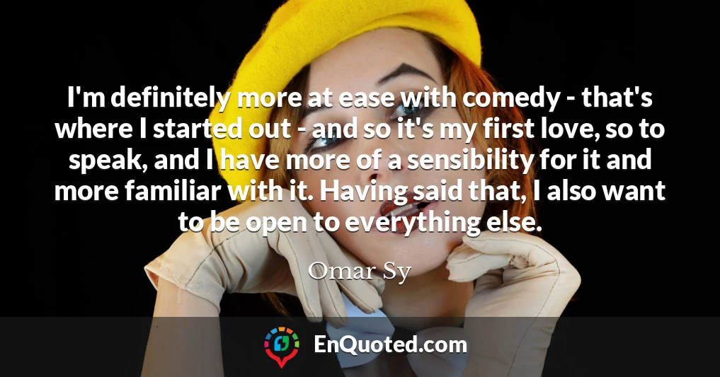I'm definitely more at ease with comedy - that's where I started out - and so it's my first love, so to speak, and I have more of a sensibility for it and more familiar with it. Having said that, I also want to be open to everything else.