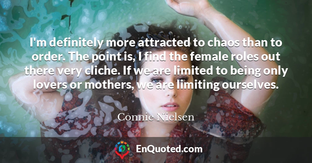I'm definitely more attracted to chaos than to order. The point is, I find the female roles out there very cliche. If we are limited to being only lovers or mothers, we are limiting ourselves.