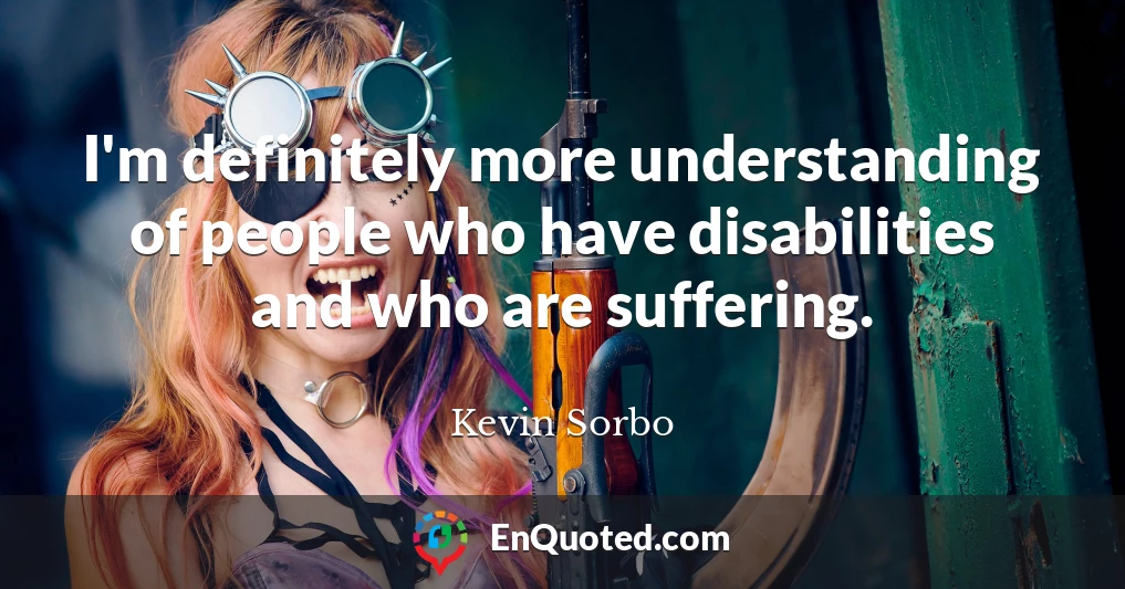 I'm definitely more understanding of people who have disabilities and who are suffering.