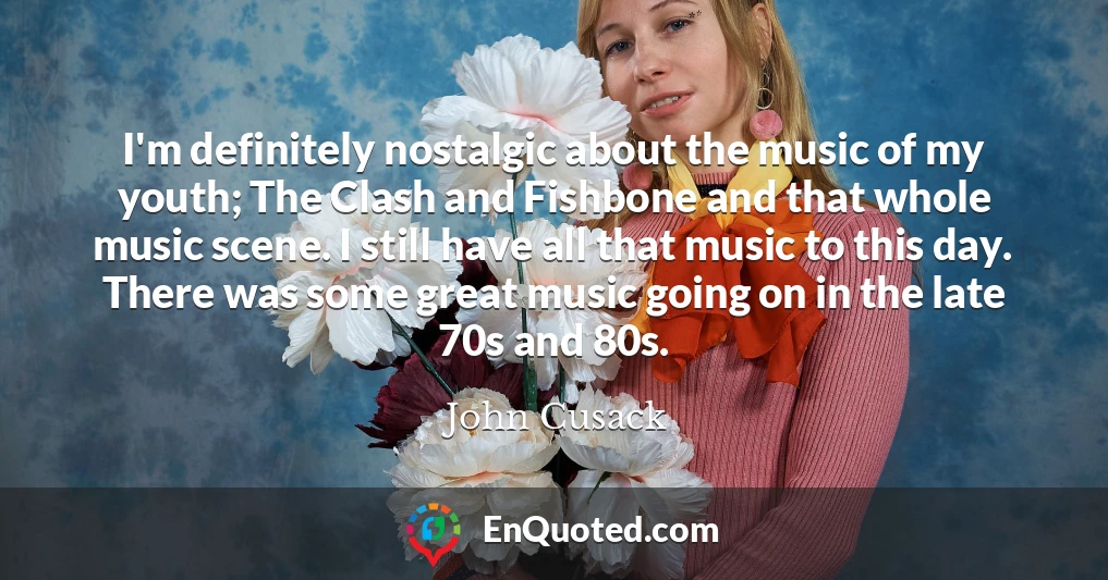 I'm definitely nostalgic about the music of my youth; The Clash and Fishbone and that whole music scene. I still have all that music to this day. There was some great music going on in the late 70s and 80s.