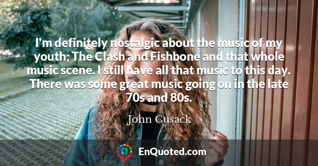 I'm definitely nostalgic about the music of my youth; The Clash and Fishbone and that whole music scene. I still have all that music to this day. There was some great music going on in the late 70s and 80s.