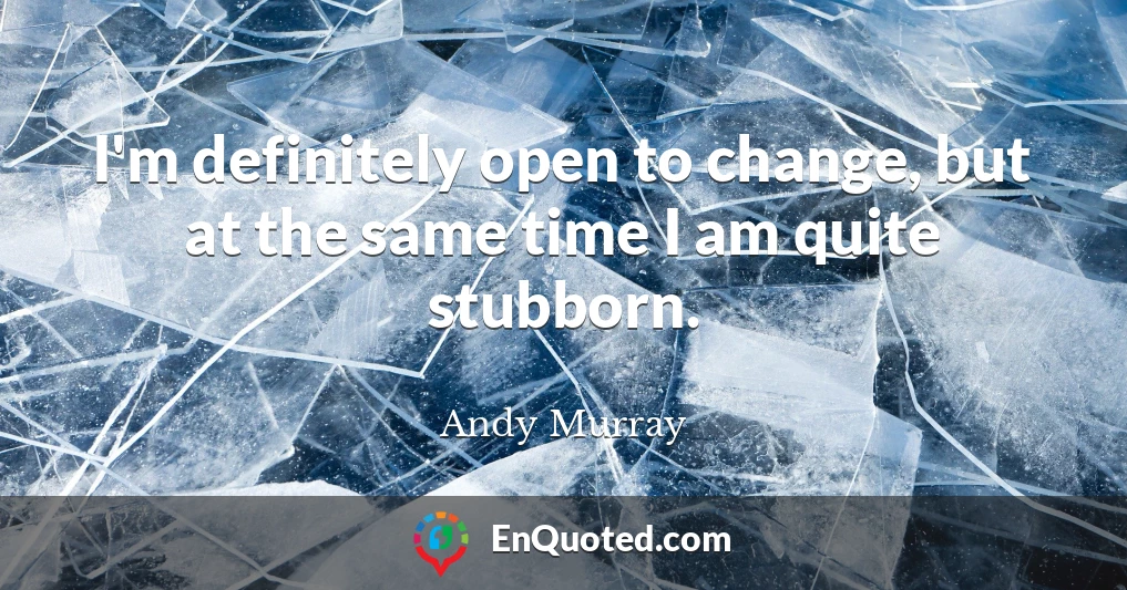 I'm definitely open to change, but at the same time I am quite stubborn.