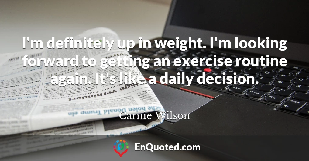 I'm definitely up in weight. I'm looking forward to getting an exercise routine again. It's like a daily decision.