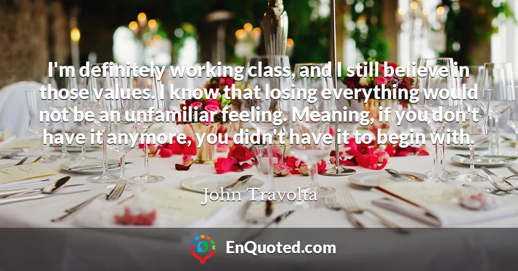 I'm definitely working class, and I still believe in those values. I know that losing everything would not be an unfamiliar feeling. Meaning, if you don't have it anymore, you didn't have it to begin with.