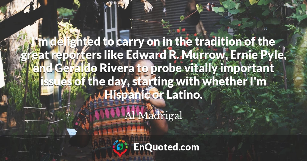 I'm delighted to carry on in the tradition of the great reporters like Edward R. Murrow, Ernie Pyle, and Geraldo Rivera to probe vitally important issues of the day, starting with whether I'm Hispanic or Latino.