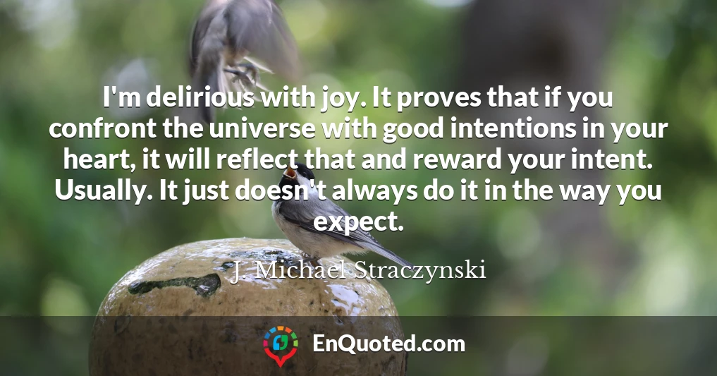 I'm delirious with joy. It proves that if you confront the universe with good intentions in your heart, it will reflect that and reward your intent. Usually. It just doesn't always do it in the way you expect.