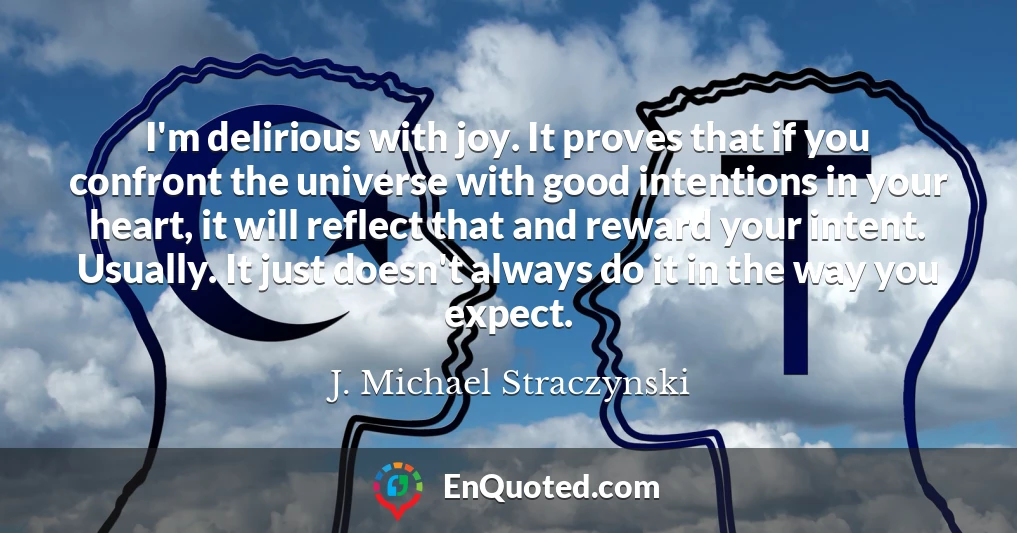 I'm delirious with joy. It proves that if you confront the universe with good intentions in your heart, it will reflect that and reward your intent. Usually. It just doesn't always do it in the way you expect.