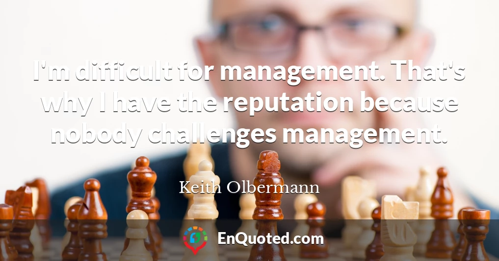 I'm difficult for management. That's why I have the reputation because nobody challenges management.