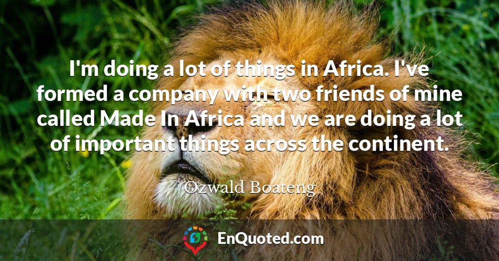 I'm doing a lot of things in Africa. I've formed a company with two friends of mine called Made In Africa and we are doing a lot of important things across the continent.
