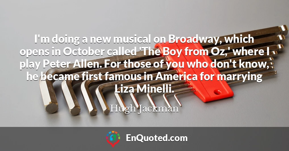 I'm doing a new musical on Broadway, which opens in October called 'The Boy from Oz,' where I play Peter Allen. For those of you who don't know, he became first famous in America for marrying Liza Minelli.