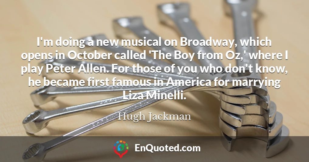 I'm doing a new musical on Broadway, which opens in October called 'The Boy from Oz,' where I play Peter Allen. For those of you who don't know, he became first famous in America for marrying Liza Minelli.