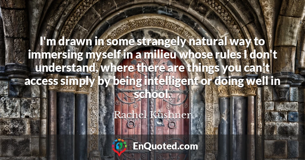 I'm drawn in some strangely natural way to immersing myself in a milieu whose rules I don't understand, where there are things you can't access simply by being intelligent or doing well in school.