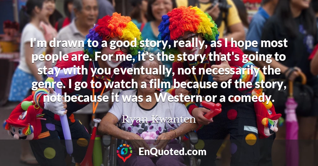 I'm drawn to a good story, really, as I hope most people are. For me, it's the story that's going to stay with you eventually, not necessarily the genre. I go to watch a film because of the story, not because it was a Western or a comedy.