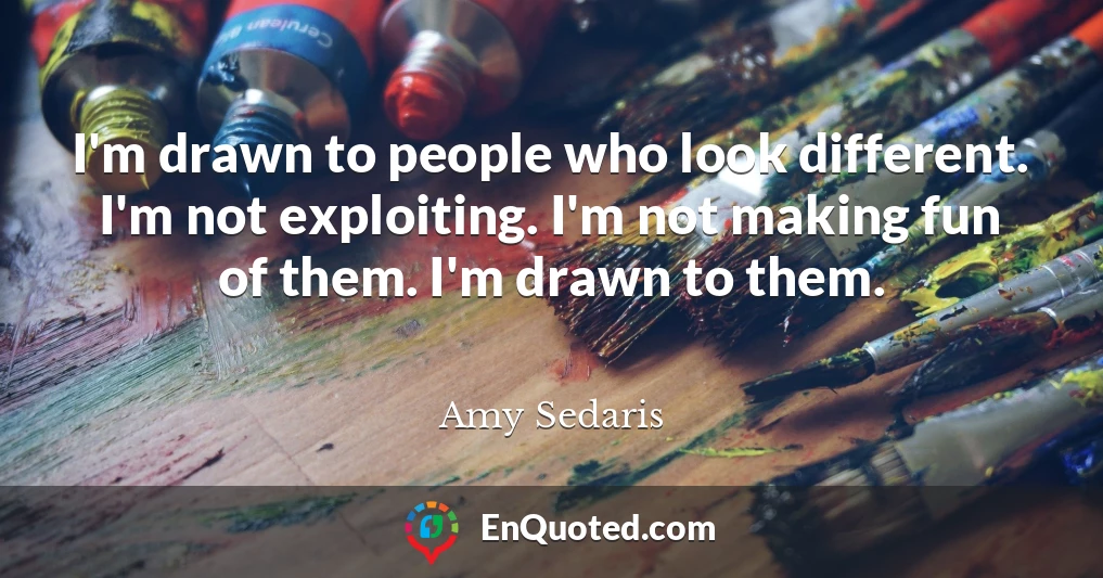 I'm drawn to people who look different. I'm not exploiting. I'm not making fun of them. I'm drawn to them.