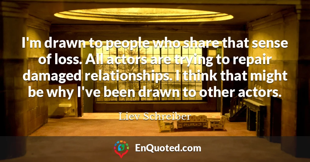 I'm drawn to people who share that sense of loss. All actors are trying to repair damaged relationships. I think that might be why I've been drawn to other actors.