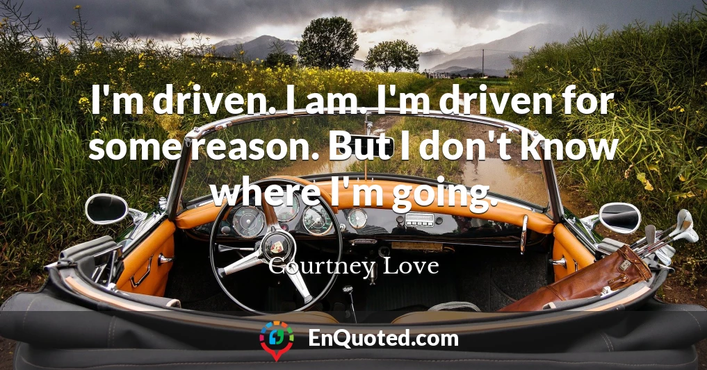 I'm driven. I am. I'm driven for some reason. But I don't know where I'm going.