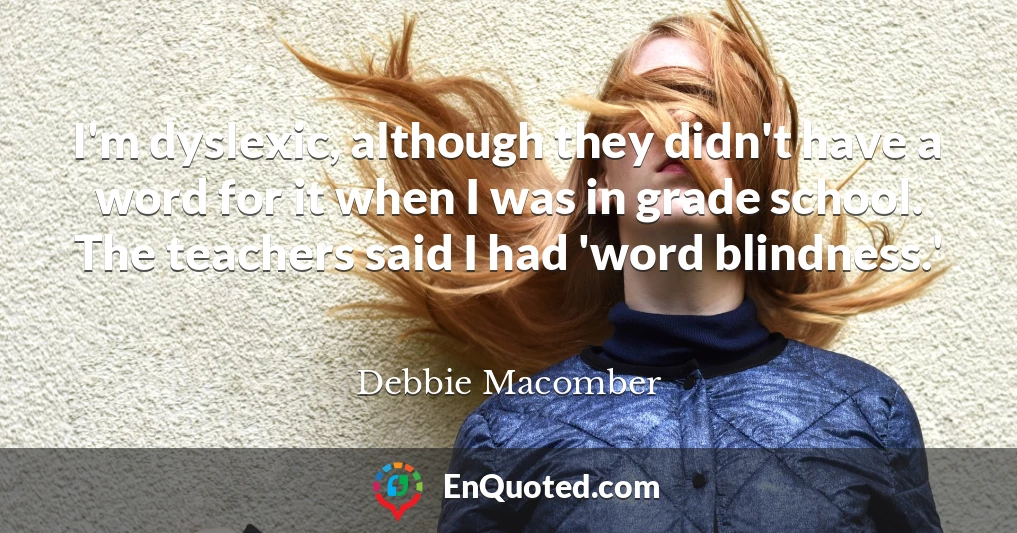 I'm dyslexic, although they didn't have a word for it when I was in grade school. The teachers said I had 'word blindness.'