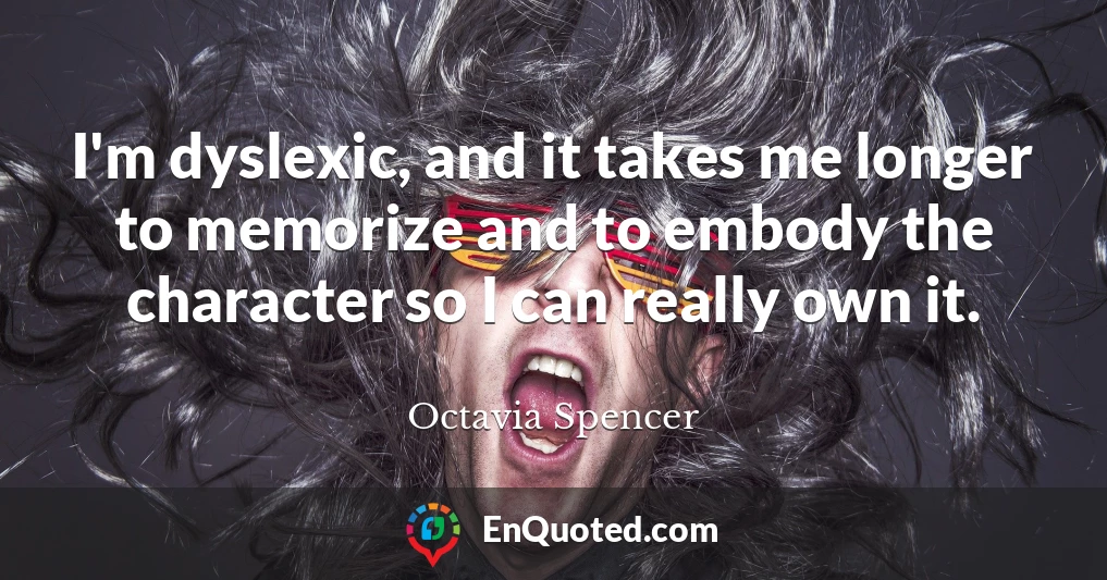 I'm dyslexic, and it takes me longer to memorize and to embody the character so I can really own it.