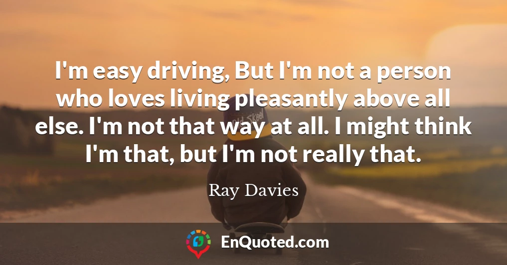 I'm easy driving, But I'm not a person who loves living pleasantly above all else. I'm not that way at all. I might think I'm that, but I'm not really that.