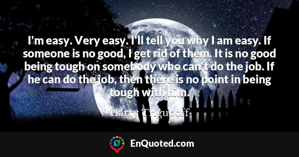 I'm easy. Very easy. I'll tell you why I am easy. If someone is no good, I get rid of them. It is no good being tough on somebody who can't do the job. If he can do the job, then there is no point in being tough with him.