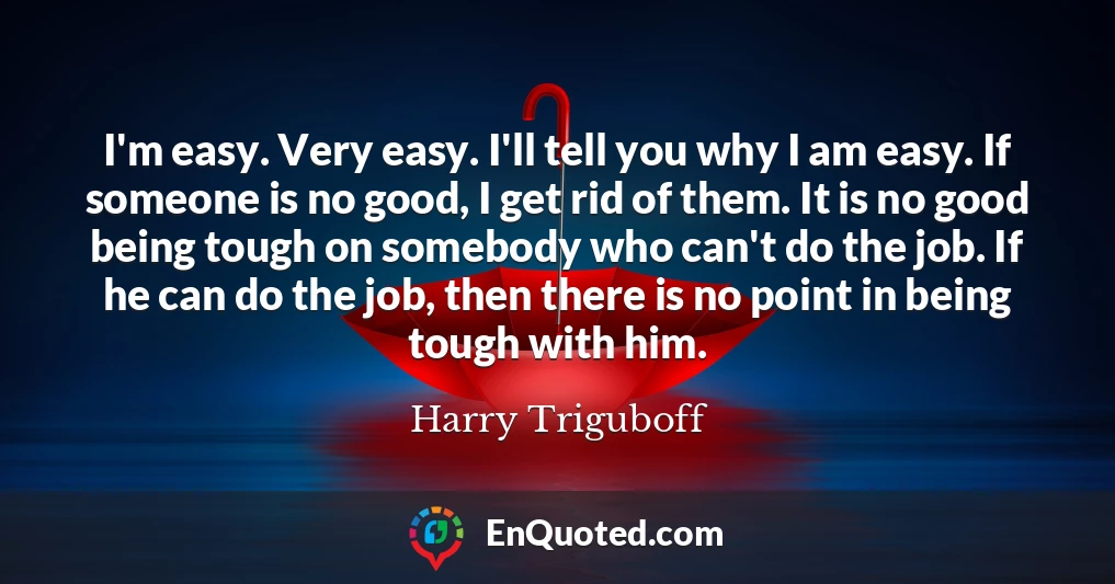 I'm easy. Very easy. I'll tell you why I am easy. If someone is no good, I get rid of them. It is no good being tough on somebody who can't do the job. If he can do the job, then there is no point in being tough with him.