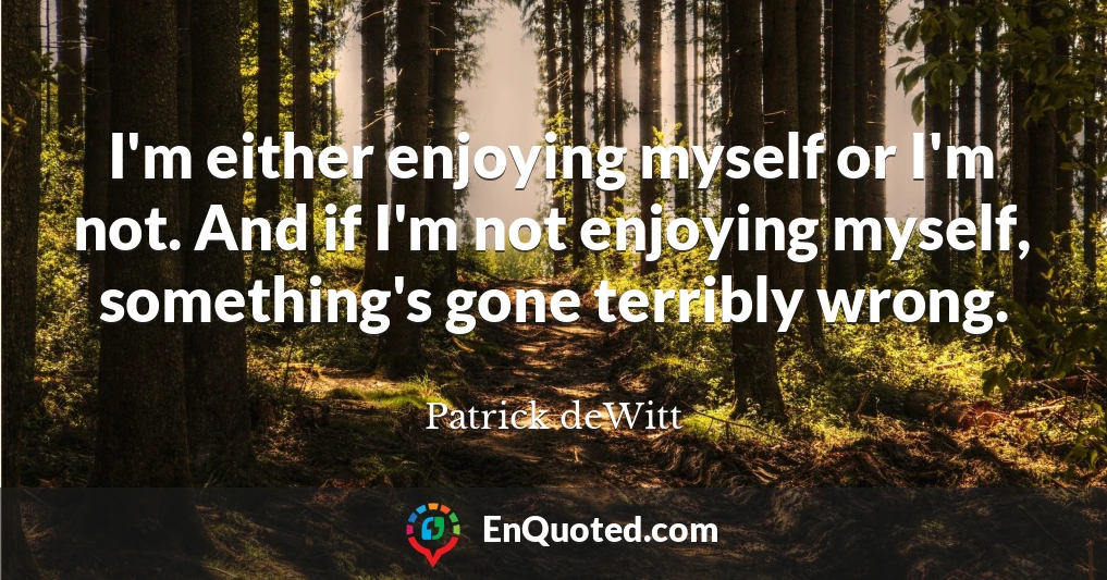I'm either enjoying myself or I'm not. And if I'm not enjoying myself, something's gone terribly wrong.