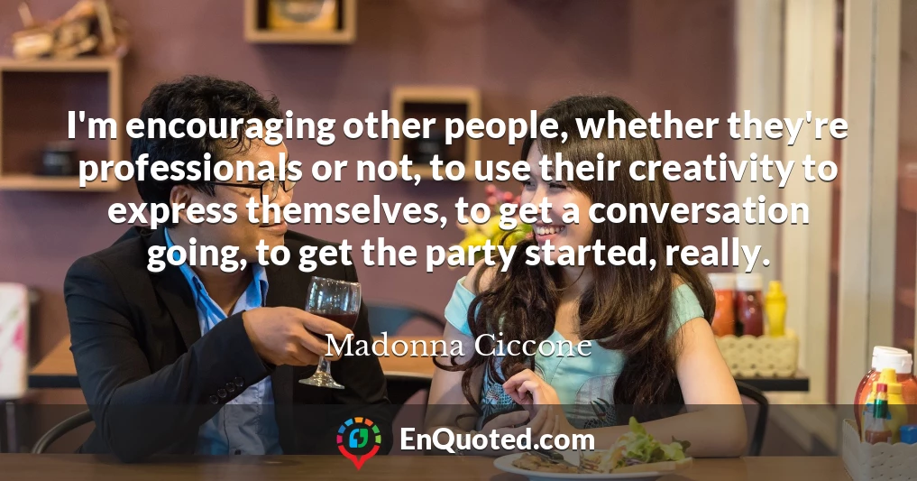 I'm encouraging other people, whether they're professionals or not, to use their creativity to express themselves, to get a conversation going, to get the party started, really.
