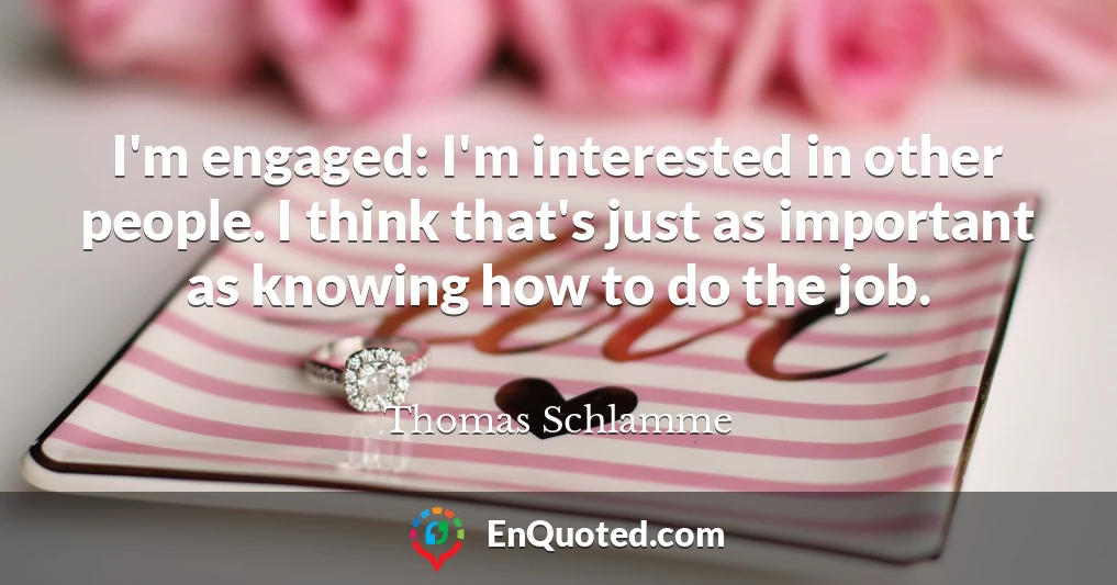 I'm engaged: I'm interested in other people. I think that's just as important as knowing how to do the job.