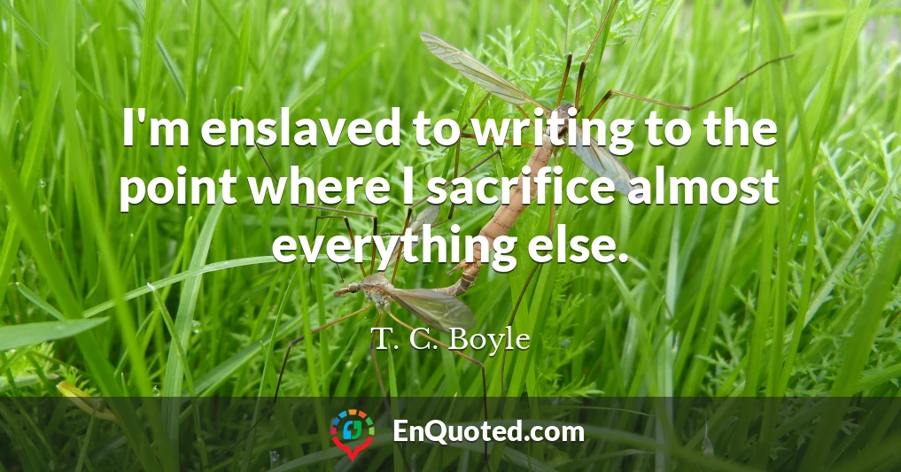 I'm enslaved to writing to the point where I sacrifice almost everything else.