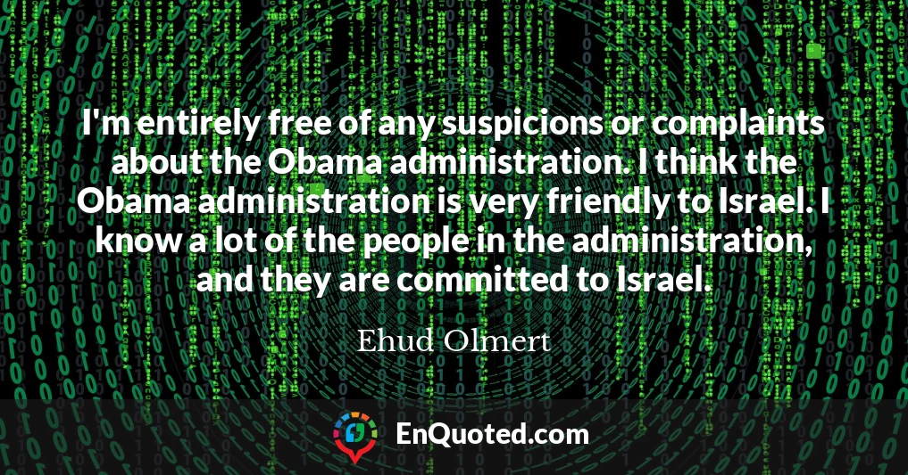 I'm entirely free of any suspicions or complaints about the Obama administration. I think the Obama administration is very friendly to Israel. I know a lot of the people in the administration, and they are committed to Israel.