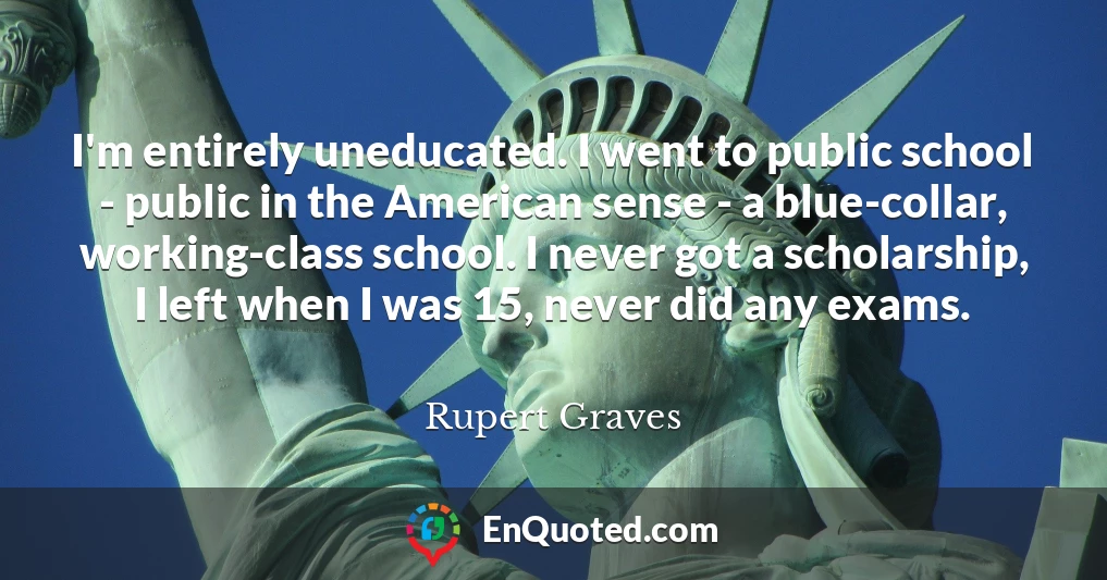 I'm entirely uneducated. I went to public school - public in the American sense - a blue-collar, working-class school. I never got a scholarship, I left when I was 15, never did any exams.
