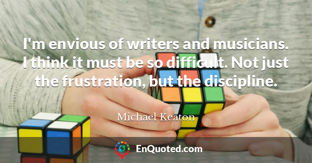 I'm envious of writers and musicians. I think it must be so difficult. Not just the frustration, but the discipline.